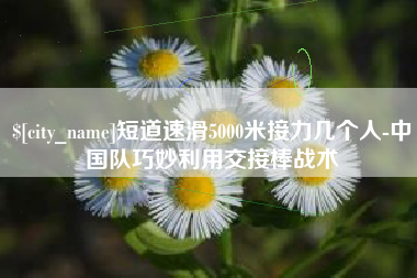 那曲短道速滑5000米接力几个人-中国队巧妙利用交接棒战术