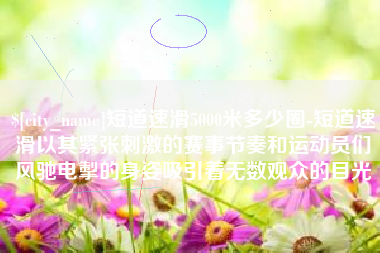 那曲短道速滑5000米多少圈-短道速滑以其紧张刺激的赛事节奏和运动员们风驰电掣的身姿吸引着无数观众的目光