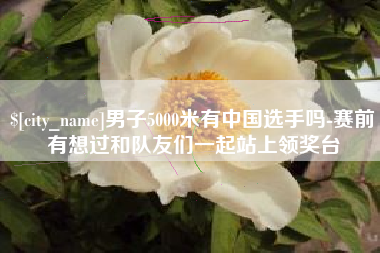 那曲男子5000米有中国选手吗-赛前有想过和队友们一起站上领奖台