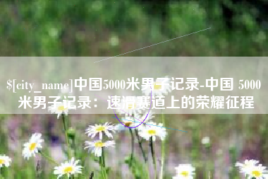 那曲中国5000米男子记录-中国 5000 米男子记录：速滑赛道上的荣耀征程