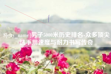 那曲男子5000米历史排名-众多顶尖选手用速度与耐力书写传奇